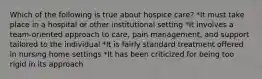 Which of the following is true about hospice care? *It must take place in a hospital or other institutional setting *It involves a team-oriented approach to care, pain management, and support tailored to the individual *It is fairly standard treatment offered in nursing home settings *It has been criticized for being too rigid in its approach