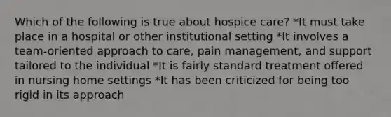 Which of the following is true about hospice care? *It must take place in a hospital or other institutional setting *It involves a team-oriented approach to care, pain management, and support tailored to the individual *It is fairly standard treatment offered in nursing home settings *It has been criticized for being too rigid in its approach