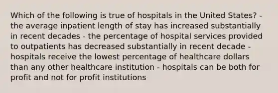 Which of the following is true of hospitals in the United States? - the average inpatient length of stay has increased substantially in recent decades - the percentage of hospital services provided to outpatients has decreased substantially in recent decade - hospitals receive the lowest percentage of healthcare dollars than any other healthcare institution - hospitals can be both for profit and not for profit institutions