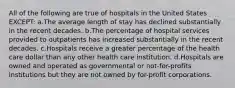 All of the following are true of hospitals in the United States EXCEPT: a.The average length of stay has declined substantially in the recent decades. b.The percentage of hospital services provided to outpatients has increased substantially in the recent decades. c.Hospitals receive a greater percentage of the health care dollar than any other health care institution. d.Hospitals are owned and operated as governmental or not-for-profits institutions but they are not owned by for-profit corporations.