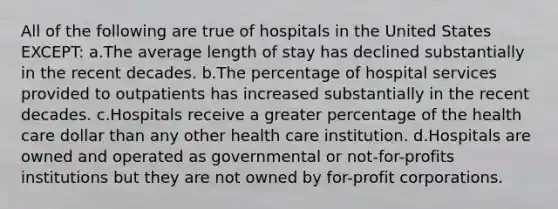 All of the following are true of hospitals in the United States EXCEPT: a.The average length of stay has declined substantially in the recent decades. b.The percentage of hospital services provided to outpatients has increased substantially in the recent decades. c.Hospitals receive a greater percentage of the health care dollar than any other health care institution. d.Hospitals are owned and operated as governmental or not-for-profits institutions but they are not owned by for-profit corporations.