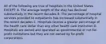 All of the following are true of hospitals in the United States EXCEPT: A. The average length of the stay has declined substantially in the recent decades B. The percentage of hospital services provided to outpatients has increased substantially in the recent decades C. Hospitals receive a greater percentage of the health care dollar than any other health care institution D. Hospitals are owned and operated as governmental or not-for-profit institutions but they are not owned by for-profit corporations