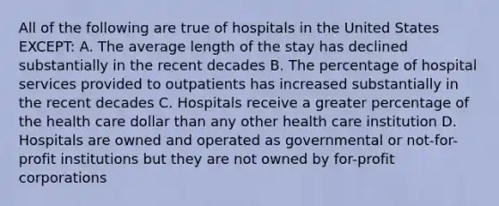 All of the following are true of hospitals in the United States EXCEPT: A. The average length of the stay has declined substantially in the recent decades B. The percentage of hospital services provided to outpatients has increased substantially in the recent decades C. Hospitals receive a greater percentage of the health care dollar than any other health care institution D. Hospitals are owned and operated as governmental or not-for-profit institutions but they are not owned by for-profit corporations