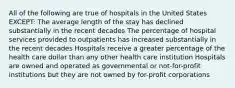 All of the following are true of hospitals in the United States EXCEPT: The average length of the stay has declined substantially in the recent decades The percentage of hospital services provided to outpatients has increased substantially in the recent decades Hospitals receive a greater percentage of the health care dollar than any other health care institution Hospitals are owned and operated as governmental or not-for-profit institutions but they are not owned by for-profit corporations