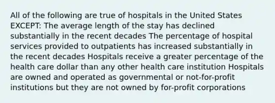 All of the following are true of hospitals in the United States EXCEPT: The average length of the stay has declined substantially in the recent decades The percentage of hospital services provided to outpatients has increased substantially in the recent decades Hospitals receive a greater percentage of the health care dollar than any other health care institution Hospitals are owned and operated as governmental or not-for-profit institutions but they are not owned by for-profit corporations