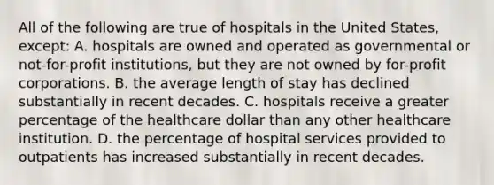 All of the following are true of hospitals in the United States, except: A. hospitals are owned and operated as governmental or not-for-profit institutions, but they are not owned by for-profit corporations. B. the average length of stay has declined substantially in recent decades. C. hospitals receive a greater percentage of the healthcare dollar than any other healthcare institution. D. the percentage of hospital services provided to outpatients has increased substantially in recent decades.