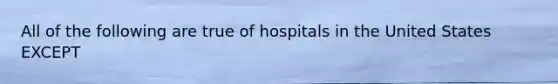 All of the following are true of hospitals in the United States EXCEPT