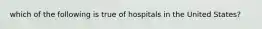 which of the following is true of hospitals in the United States?