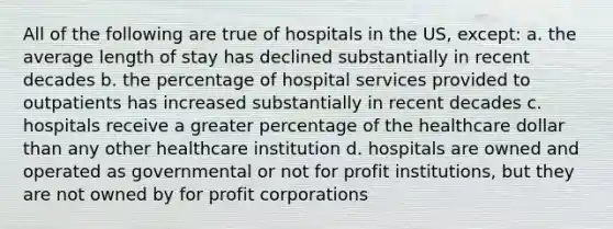 All of the following are true of hospitals in the US, except: a. the average length of stay has declined substantially in recent decades b. the percentage of hospital services provided to outpatients has increased substantially in recent decades c. hospitals receive a greater percentage of the healthcare dollar than any other healthcare institution d. hospitals are owned and operated as governmental or not for profit institutions, but they are not owned by for profit corporations