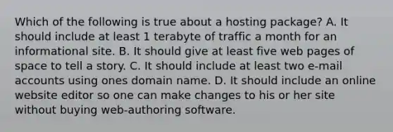 Which of the following is true about a hosting package? A. It should include at least 1 terabyte of traffic a month for an informational site. B. It should give at least five web pages of space to tell a story. C. It should include at least two e-mail accounts using ones domain name. D. It should include an online website editor so one can make changes to his or her site without buying web-authoring software.