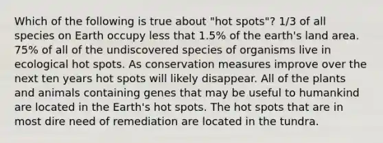 Which of the following is true about "hot spots"? 1/3 of all species on Earth occupy less that 1.5% of the earth's land area. 75% of all of the undiscovered species of organisms live in ecological hot spots. As conservation measures improve over the next ten years hot spots will likely disappear. All of the plants and animals containing genes that may be useful to humankind are located in the Earth's hot spots. The hot spots that are in most dire need of remediation are located in the tundra.