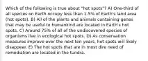 Which of the following is true about "hot spots"? A) One-third of all species on Earth occupy less than 1.5% of Earth's land area (hot spots). B) All of the plants and animals containing genes that may be useful to humankind are located in Earth's hot spots. C) Around 75% of all of the undiscovered species of organisms live in ecological hot spots. D) As conservation measures improve over the next ten years, hot spots will likely disappear. E) The hot spots that are in most dire need of remediation are located in the tundra.