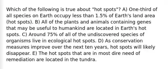 Which of the following is true about "hot spots"? A) One-third of all species on Earth occupy less than 1.5% of Earth's land area (hot spots). B) All of the plants and animals containing genes that may be useful to humankind are located in Earth's hot spots. C) Around 75% of all of the undiscovered species of organisms live in ecological hot spots. D) As conservation measures improve over the next ten years, hot spots will likely disappear. E) The hot spots that are in most dire need of remediation are located in the tundra.