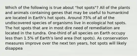 Which of the following is true about "hot spots"? All of the plants and animals containing genes that may be useful to humankind are located in Earth's hot spots. Around 75% of all of the undiscovered species of organisms live in ecological hot spots. The hot spots that are in most dire need of remediation are located in the tundra. One-third of all species on Earth occupy less than 1.5% of Earth's land area (hot spots). As conservation measures improve over the next ten years, hot spots will likely disappea