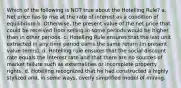 Which of the following is NOT true about the Hotelling Rule? a. Net price has to rise at the rate of interest as a condition of equilibrium b. Otherwise, the present value of the net price that could be received from selling in some periods would be higher than in other periods. c. Hotelling Rule ensures that the last unit extracted in any time period earns the same return (in present value terms). d. Hotelling rule ensures that the social discount rate equals the interest rate and that there are no sources of market failure such as externalities or incomplete property rights. d. Hotelling recognized that he had constructed a highly stylized and, in some ways, overly simplified model of mining.