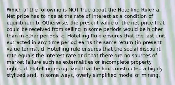 Which of the following is NOT true about the Hotelling Rule? a. Net price has to rise at the rate of interest as a condition of equilibrium b. Otherwise, the present value of the net price that could be received from selling in some periods would be higher than in other periods. c. Hotelling Rule ensures that the last unit extracted in any time period earns the same return (in present value terms). d. Hotelling rule ensures that the social discount rate equals the interest rate and that there are no sources of market failure such as externalities or incomplete property rights. d. Hotelling recognized that he had constructed a highly stylized and, in some ways, overly simplified model of mining.