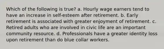 Which of the following is true? a. Hourly wage earners tend to have an increase in self-esteem after retirement. b. Early retirement is associated with greater enjoyment of retirement. c. Retired adults who are involved in civic life are an important community resource. d. Professionals have a greater identity loss upon retirement than do blue collar workers.