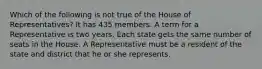 Which of the following is not true of the House of Representatives? It has 435 members. A term for a Representative is two years. Each state gets the same number of seats in the House. A Representative must be a resident of the state and district that he or she represents.