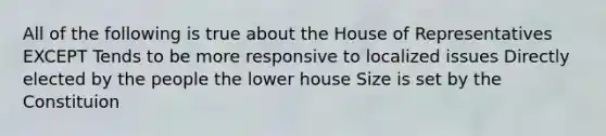 All of the following is true about the House of Representatives EXCEPT Tends to be more responsive to localized issues Directly elected by the people the lower house Size is set by the Constituion