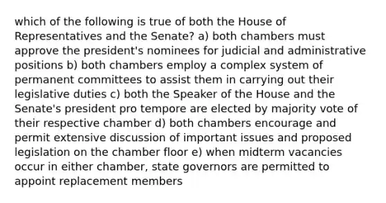 which of the following is true of both the House of Representatives and the Senate? a) both chambers must approve the president's nominees for judicial and administrative positions b) both chambers employ a complex system of permanent committees to assist them in carrying out their legislative duties c) both the Speaker of the House and the Senate's president pro tempore are elected by majority vote of their respective chamber d) both chambers encourage and permit extensive discussion of important issues and proposed legislation on the chamber floor e) when midterm vacancies occur in either chamber, state governors are permitted to appoint replacement members