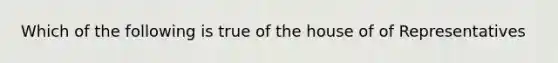 Which of the following is true of the house of of Representatives