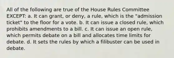 All of the following are true of the House Rules Committee EXCEPT: a. It can grant, or deny, a rule, which is the "admission ticket" to the floor for a vote. b. It can issue a closed rule, which prohibits amendments to a bill. c. It can issue an open rule, which permits debate on a bill and allocates time limits for debate. d. It sets the rules by which a filibuster can be used in debate.