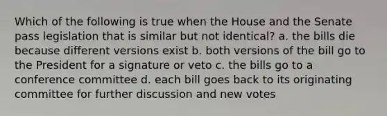 Which of the following is true when the House and the Senate pass legislation that is similar but not identical? a. the bills die because different versions exist b. both versions of the bill go to the President for a signature or veto c. the bills go to a conference committee d. each bill goes back to its originating committee for further discussion and new votes