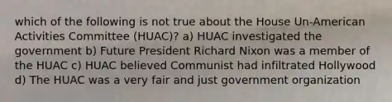 which of the following is not true about the House Un-American Activities Committee (HUAC)? a) HUAC investigated the government b) Future President Richard Nixon was a member of the HUAC c) HUAC believed Communist had infiltrated Hollywood d) The HUAC was a very fair and just government organization