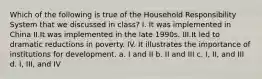 Which of the following is true of the Household Responsibility System that we discussed in class? I. It was implemented in China II.It was implemented in the late 1990s. III.It led to dramatic reductions in poverty. IV. It illustrates the importance of institutions for development. a. I and II b. II and III c. I, II, and III d. I, III, and IV