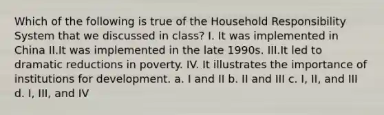 Which of the following is true of the Household Responsibility System that we discussed in class? I. It was implemented in China II.It was implemented in the late 1990s. III.It led to dramatic reductions in poverty. IV. It illustrates the importance of institutions for development. a. I and II b. II and III c. I, II, and III d. I, III, and IV