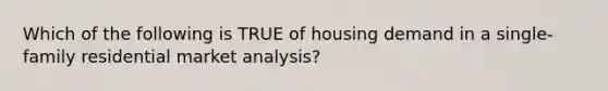 Which of the following is TRUE of housing demand in a single-family residential market analysis?