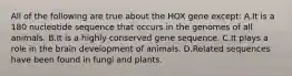 All of the following are true about the HOX gene except: A.It is a 180 nucleotide sequence that occurs in the genomes of all animals. B.It is a highly conserved gene sequence. C.It plays a role in the brain development of animals. D.Related sequences have been found in fungi and plants.