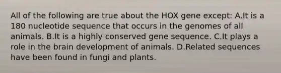 All of the following are true about the HOX gene except: A.It is a 180 nucleotide sequence that occurs in the genomes of all animals. B.It is a highly conserved gene sequence. C.It plays a role in the brain development of animals. D.Related sequences have been found in fungi and plants.