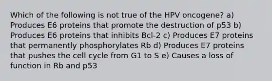 Which of the following is not true of the HPV oncogene? a) Produces E6 proteins that promote the destruction of p53 b) Produces E6 proteins that inhibits Bcl-2 c) Produces E7 proteins that permanently phosphorylates Rb d) Produces E7 proteins that pushes the cell cycle from G1 to S e) Causes a loss of function in Rb and p53