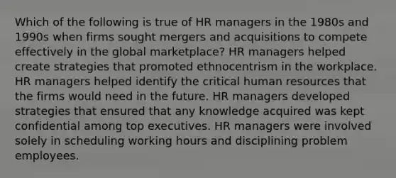 Which of the following is true of HR managers in the 1980s and 1990s when firms sought mergers and acquisitions to compete effectively in the global marketplace? HR managers helped create strategies that promoted ethnocentrism in the workplace. HR managers helped identify the critical human resources that the firms would need in the future. HR managers developed strategies that ensured that any knowledge acquired was kept confidential among top executives. HR managers were involved solely in scheduling working hours and disciplining problem employees.