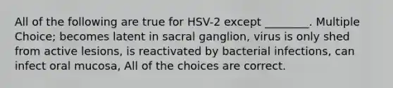 All of the following are true for HSV-2 except ________. Multiple Choice; becomes latent in sacral ganglion, virus is only shed from active lesions, is reactivated by bacterial infections, can infect oral mucosa, All of the choices are correct.