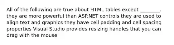 All of the following are true about HTML tables except ________. they are more powerful than ASP.NET controls they are used to align text and graphics they have cell padding and cell spacing properties Visual Studio provides resizing handles that you can drag with the mouse