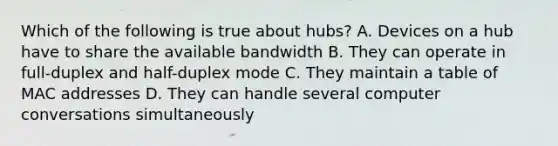 Which of the following is true about hubs? A. Devices on a hub have to share the available bandwidth B. They can operate in full-duplex and half-duplex mode C. They maintain a table of MAC addresses D. They can handle several computer conversations simultaneously