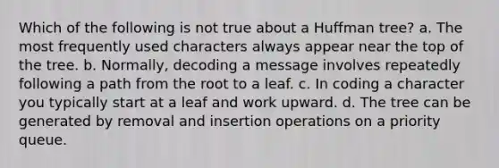 Which of the following is not true about a Huffman tree? a. The most frequently used characters always appear near the top of the tree. b. Normally, decoding a message involves repeatedly following a path from the root to a leaf. c. In coding a character you typically start at a leaf and work upward. d. The tree can be generated by removal and insertion operations on a priority queue.