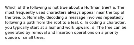 Which of the following is not true about a Huffman tree? a. The most frequently used characters always appear near the top of the tree. b. Normally, decoding a message involves repeatedly following a path from the root to a leaf. c. In coding a character, you typically start at a leaf and work upward. d. The tree can be generated by removal and insertion operations on a priority queue of small trees.