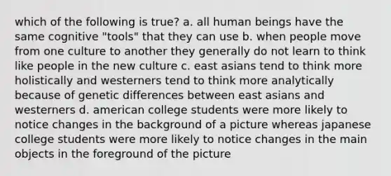 which of the following is true? a. all human beings have the same cognitive "tools" that they can use b. when people move from one culture to another they generally do not learn to think like people in the new culture c. east asians tend to think more holistically and westerners tend to think more analytically because of genetic differences between east asians and westerners d. american college students were more likely to notice changes in the background of a picture whereas japanese college students were more likely to notice changes in the main objects in the foreground of the picture