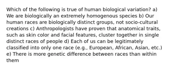 Which of the following is true of human biological variation? a) We are biologically an extremely homogenous species b) Our human races are biologically distinct groups, not socio-cultural creations c) Anthropologists have proven that anatomical traits, such as skin color and facial features, cluster together in single distinct races of people d) Each of us can be legitimately classified into only one race (e.g., European, African, Asian, etc.) e) There is more genetic difference between races than within them