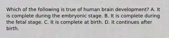 Which of the following is true of human brain development? A. It is complete during the embryonic stage. B. It is complete during the fetal stage. C. It is complete at birth. D. It continues after birth.