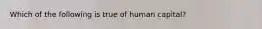 Which of the following is true of human capital?