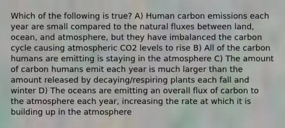 Which of the following is true? A) Human carbon emissions each year are small compared to the natural fluxes between land, ocean, and atmosphere, but they have imbalanced the carbon cycle causing atmospheric CO2 levels to rise B) All of the carbon humans are emitting is staying in the atmosphere C) The amount of carbon humans emit each year is much larger than the amount released by decaying/respiring plants each fall and winter D) The oceans are emitting an overall flux of carbon to the atmosphere each year, increasing the rate at which it is building up in the atmosphere