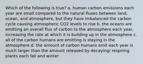 Which of the following is true? a. human carbon emissions each year are small compared to the natural fluxes between land, ocean, and atmosphere, but they have imbalanced the carbon cycle causing atmospheric CO2 levels to rise b. the oceans are emitting an overall flux of carbon to the atmosphere each year, increasing the rate at which it is building up in the atmosphere c. all of the carbon humans are emitting is staying in the atmosphere d. the amount of carbon humans emit each year is much larger than the amount released by decaying/ respiring plants each fall and winter