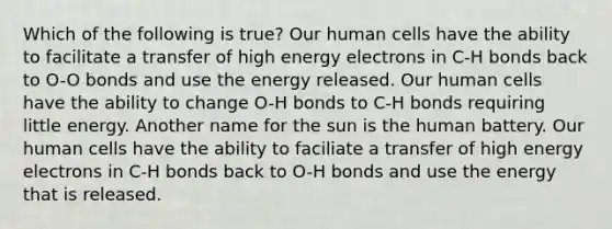 Which of the following is true? Our human cells have the ability to facilitate a transfer of high energy electrons in C-H bonds back to O-O bonds and use the energy released. Our human cells have the ability to change O-H bonds to C-H bonds requiring little energy. Another name for the sun is the human battery. Our human cells have the ability to faciliate a transfer of high energy electrons in C-H bonds back to O-H bonds and use the energy that is released.