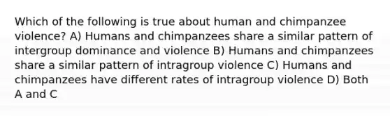 Which of the following is true about human and chimpanzee violence? A) Humans and chimpanzees share a similar pattern of intergroup dominance and violence B) Humans and chimpanzees share a similar pattern of intragroup violence C) Humans and chimpanzees have different rates of intragroup violence D) Both A and C