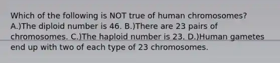 Which of the following is NOT true of human chromosomes? A.)The diploid number is 46. B.)There are 23 pairs of chromosomes. C.)The haploid number is 23. D.)Human gametes end up with two of each type of 23 chromosomes.