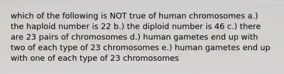 which of the following is NOT true of human chromosomes a.) the haploid number is 22 b.) the diploid number is 46 c.) there are 23 pairs of chromosomes d.) human gametes end up with two of each type of 23 chromosomes e.) human gametes end up with one of each type of 23 chromosomes